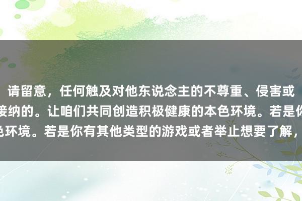 请留意，任何触及对他东说念主的不尊重、侵害或不适的游戏王人是不可接纳的。让咱们共同创造积极健康的本色环境。若是你有其他类型的游戏或者举止想要了解，接待告诉我！